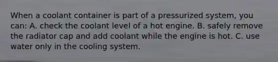 When a coolant container is part of a pressurized system, you can: A. check the coolant level of a hot engine. B. safely remove the radiator cap and add coolant while the engine is hot. C. use water only in the cooling system.