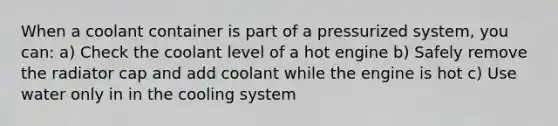 When a coolant container is part of a pressurized system, you can: a) Check the coolant level of a hot engine b) Safely remove the radiator cap and add coolant while the engine is hot c) Use water only in in the cooling system