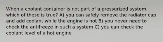 When a coolant container is not part of a pressurized system, which of these is true? A) you can safely remove the radiator cap and add coolant while the engine is hot B) you never need to check the antifreeze in such a system C) you can check the coolant level of a hot engine