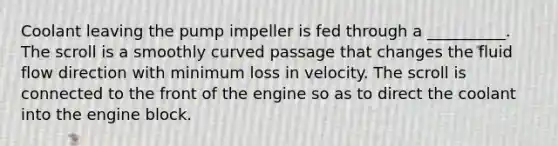 Coolant leaving the pump impeller is fed through a __________. The scroll is a smoothly curved passage that changes the fluid flow direction with minimum loss in velocity. The scroll is connected to the front of the engine so as to direct the coolant into the engine block.