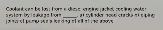 Coolant can be lost from a diesel engine jacket cooling water system by leakage from ______. a) cylinder head cracks b) piping joints c) pump seals leaking d) all of the above