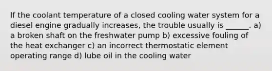 If the coolant temperature of a closed cooling water system for a diesel engine gradually increases, the trouble usually is ______. a) a broken shaft on the freshwater pump b) excessive fouling of the heat exchanger c) an incorrect thermostatic element operating range d) lube oil in the cooling water