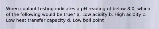 When coolant testing indicates a pH reading of below 8.0, which of the following would be true? a. Low acidity b. High acidity c. Low heat transfer capacity d. Low boil point