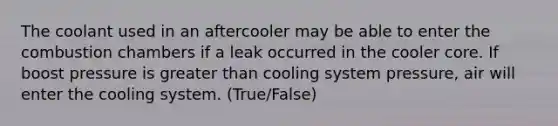 The coolant used in an aftercooler may be able to enter the combustion chambers if a leak occurred in the cooler core. If boost pressure is greater than cooling system pressure, air will enter the cooling system. (True/False)