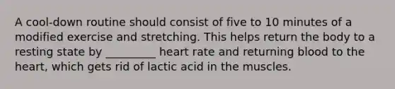 A cool-down routine should consist of five to 10 minutes of a modified exercise and stretching. This helps return the body to a resting state by _________ heart rate and returning blood to the heart, which gets rid of lactic acid in the muscles.