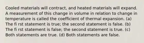 Cooled materials will contract, and heated materials will expand. A measurement of this change in volume in relation to change in temperature is called the coefficient of thermal expansion. (a) The fi rst statement is true; the second statement is false. (b) The fi rst statement is false; the second statement is true. (c) Both statements are true. (d) Both statements are false.