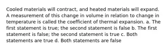 Cooled materials will contract, and heated materials will expand. A measurement of this change in volume in relation to change in temperature is called the coefficient of thermal expansion. a. The first statement is true; the second statement is false b. The first statement is false; the second statement is true c. Both statements are true d. Both statements are false