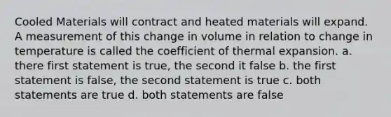 Cooled Materials will contract and heated materials will expand. A measurement of this change in volume in relation to change in temperature is called the coefficient of thermal expansion. a. there first statement is true, the second it false b. the first statement is false, the second statement is true c. both statements are true d. both statements are false