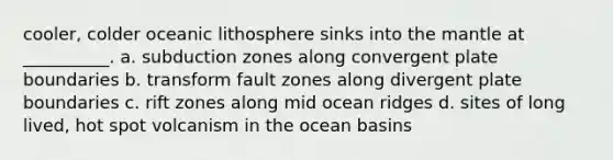 cooler, colder oceanic lithosphere sinks into the mantle at __________. a. subduction zones along convergent plate boundaries b. transform fault zones along divergent plate boundaries c. rift zones along mid ocean ridges d. sites of long lived, hot spot volcanism in the ocean basins