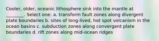 Cooler, older, oceanic lithosphere sink into the mantle at ________. Select one: a. transform fault zones along divergent plate boundaries b. sites of long-lived, hot spot volcanism in the ocean basins c. subduction zones along convergent plate boundaries d. rift zones along mid-ocean ridges