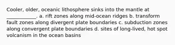 Cooler, older, oceanic lithosphere sinks into the mantle at ____________. a. rift zones along mid-ocean ridges b. transform fault zones along divergent plate boundaries c. subduction zones along convergent plate boundaries d. sites of long-lived, hot spot volcanism in the ocean basins