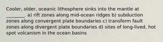 Cooler, older, oceanic lithosphere sinks into <a href='https://www.questionai.com/knowledge/kHR4HOnNY8-the-mantle' class='anchor-knowledge'>the mantle</a> at ________. a) rift zones along mid-ocean ridges b) subduction zones along convergent plate boundaries c) transform fault zones along divergent plate boundaries d) sites of long-lived, hot spot volcanism in the ocean basins