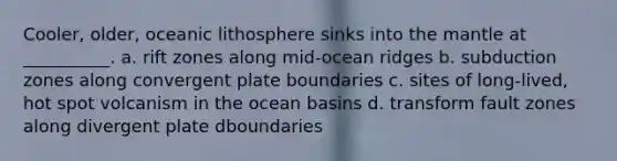 Cooler, older, oceanic lithosphere sinks into <a href='https://www.questionai.com/knowledge/kHR4HOnNY8-the-mantle' class='anchor-knowledge'>the mantle</a> at __________. a. rift zones along mid-ocean ridges b. subduction zones along convergent plate boundaries c. sites of long-lived, hot spot volcanism in the ocean basins d. transform fault zones along divergent plate dboundaries