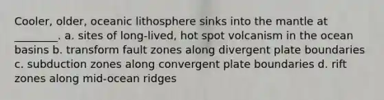 Cooler, older, oceanic lithosphere sinks into the mantle at ________. a. sites of long-lived, hot spot volcanism in the ocean basins b. transform fault zones along divergent plate boundaries c. subduction zones along convergent plate boundaries d. rift zones along mid-ocean ridges