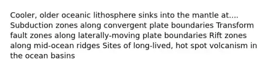 Cooler, older oceanic lithosphere sinks into the mantle at.... Subduction zones along convergent plate boundaries Transform fault zones along laterally-moving plate boundaries Rift zones along mid-ocean ridges Sites of long-lived, hot spot volcanism in the ocean basins