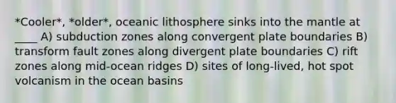 *Cooler*, *older*, oceanic lithosphere sinks into the mantle at ____ A) subduction zones along convergent plate boundaries B) transform fault zones along divergent plate boundaries C) rift zones along mid-ocean ridges D) sites of long-lived, hot spot volcanism in the ocean basins