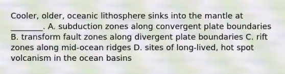 Cooler, older, oceanic lithosphere sinks into the mantle at ________. A. subduction zones along convergent plate boundaries B. transform fault zones along divergent plate boundaries C. rift zones along mid-ocean ridges D. sites of long-lived, hot spot volcanism in the ocean basins