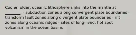 Cooler, older, oceanic lithosphere sinks into the mantle at ________. - subduction zones along convergent plate boundaries - transform fault zones along divergent plate boundaries - rift zones along oceanic ridges - sites of long-lived, hot spot volcanism in the ocean basins