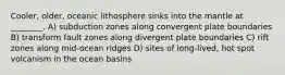 Cooler, older, oceanic lithosphere sinks into the mantle at ________. A) subduction zones along convergent plate boundaries B) transform fault zones along divergent plate boundaries C) rift zones along mid-ocean ridges D) sites of long-lived, hot spot volcanism in the ocean basins