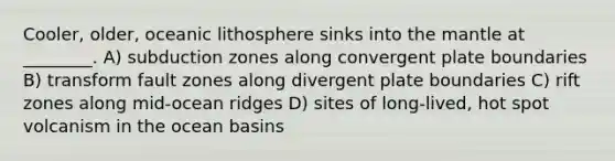 Cooler, older, oceanic lithosphere sinks into the mantle at ________. A) subduction zones along convergent plate boundaries B) transform fault zones along divergent plate boundaries C) rift zones along mid-ocean ridges D) sites of long-lived, hot spot volcanism in the ocean basins