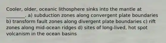 Cooler, older, oceanic lithosphere sinks into the mantle at ________. a) subduction zones along convergent plate boundaries b) transform fault zones along divergent plate boundaries c) rift zones along mid-ocean ridges d) sites of long-lived, hot spot volcanism in the ocean basins