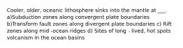 Cooler, older, oceanic lithosphere sinks into the mantle at ___. a)Subduction zones along convergent plate boundaries b)Transform fault zones along divergent plate boundaries c) Rift zones along mid -ocean ridges d) Sites of long - lived, hot spots volcanism in the ocean basins