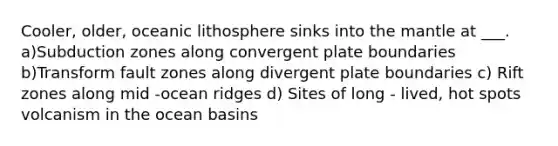 Cooler, older, oceanic lithosphere sinks into the mantle at ___. a)Subduction zones along convergent plate boundaries b)Transform fault zones along divergent plate boundaries c) Rift zones along mid -ocean ridges d) Sites of long - lived, hot spots volcanism in the ocean basins