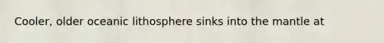 Cooler, older oceanic lithosphere sinks into the mantle at