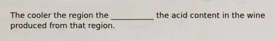 The cooler the region the ___________ the acid content in the wine produced from that region.