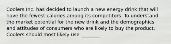 Coolers Inc. has decided to launch a new energy drink that will have the fewest calories among its competitors. To understand the market potential for the new drink and the demographics and attitudes of consumers who are likely to buy the product, Coolers should most likely use ________.