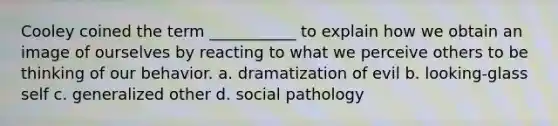 Cooley coined the term ___________ to explain how we obtain an image of ourselves by reacting to what we perceive others to be thinking of our behavior. a. dramatization of evil b. looking-glass self c. generalized other d. social pathology