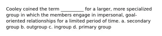 Cooley coined the term __________ for a larger, more specialized group in which the members engage in impersonal, goal-oriented relationships for a limited period of time.​ a. ​secondary group b. ​outgroup c. ​ingroup d. ​primary group