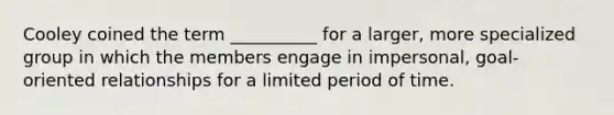 Cooley coined the term __________ for a larger, more specialized group in which the members engage in impersonal, goal-oriented relationships for a limited period of time.