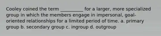 Cooley coined the term __________ for a larger, more specialized group in which the members engage in impersonal, goal-oriented relationships for a limited period of time.​ a. ​primary group b. ​secondary group c. ​ingroup d. ​outgroup