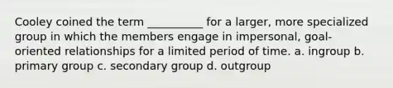 Cooley coined the term __________ for a larger, more specialized group in which the members engage in impersonal, goal-oriented relationships for a limited period of time.​ a. ​ingroup b. ​primary group c. ​secondary group d. ​outgroup