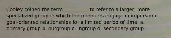 Cooley coined the term __________ to refer to a larger, more specialized group in which the members engage in impersonal, goal-oriented relationships for a limited period of time. a. primary group b. outgroup c. ingroup d. secondary group