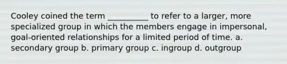 Cooley coined the term __________ to refer to a larger, more specialized group in which the members engage in impersonal, goal-oriented relationships for a limited period of time. a. secondary group b. primary group c. ingroup d. outgroup