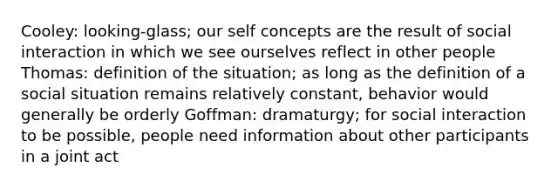 Cooley: looking-glass; our self concepts are the result of social interaction in which we see ourselves reflect in other people Thomas: definition of the situation; as long as the definition of a social situation remains relatively constant, behavior would generally be orderly Goffman: dramaturgy; for social interaction to be possible, people need information about other participants in a joint act