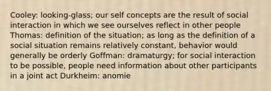 Cooley: looking-glass; our self concepts are the result of social interaction in which we see ourselves reflect in other people Thomas: definition of the situation; as long as the definition of a social situation remains relatively constant, behavior would generally be orderly Goffman: dramaturgy; for social interaction to be possible, people need information about other participants in a joint act Durkheim: anomie