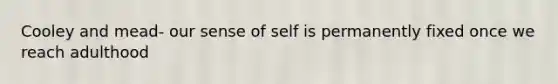 Cooley and mead- our sense of self is permanently fixed once we reach adulthood