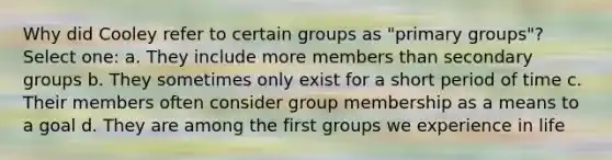 Why did Cooley refer to certain groups as "primary groups"? Select one: a. They include more members than secondary groups b. They sometimes only exist for a short period of time c. Their members often consider group membership as a means to a goal d. They are among the first groups we experience in life