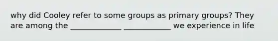 why did Cooley refer to some groups as primary groups? They are among the _____________ ____________ we experience in life