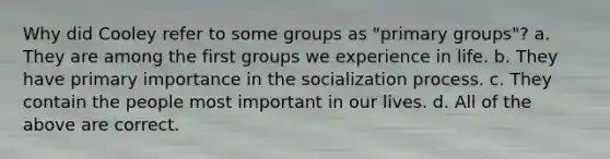 Why did Cooley refer to some groups as "primary groups"? a. They are among the first groups we experience in life. b. They have primary importance in the socialization process. c. They contain the people most important in our lives. d. All of the above are correct.