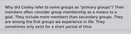 Why did Cooley refer to some groups as "primary groups"? Their members often consider group membership as a means to a goal. They include more members than secondary groups. They are among the first groups we experience in life. They sometimes only exist for a short period of time.