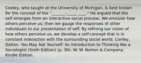 Cooley, who taught at the University of Michigan, is best known for the concept of the "_______-_____ ____." He argued that the self emerges from an interactive social process. We envision how others perceive us; then we gauge the responses of other individuals to our presentation of self. By refining our vision of how others perceive us, we develop a self-concept that is in constant interaction with the surrounding social world. Conley, Dalton. You May Ask Yourself: An Introduction to Thinking like a Sociologist (Sixth Edition) (p. 30). W. W. Norton & Company. Kindle Edition.