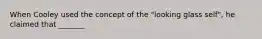 When Cooley used the concept of the "looking glass self", he claimed that _______