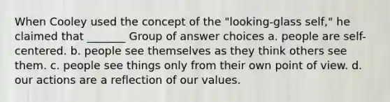 When Cooley used the concept of the "looking-glass self," he claimed that _______ Group of answer choices a. people are self-centered. b. people see themselves as they think others see them. c. people see things only from their own point of view. d. our actions are a reflection of our values.