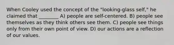 When Cooley used the concept of the "looking-glass self," he claimed that ________ A) people are self-centered. B) people see themselves as they think others see them. C) people see things only from their own point of view. D) our actions are a reflection of our values.