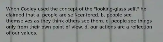 When Cooley used the concept of the "looking-glass self," he claimed that a. people are self-centered. b. people see themselves as they think others see them. c. people see things only from their own point of view. d. our actions are a reflection of our values.