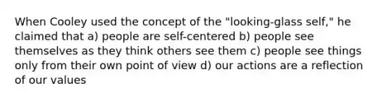 When Cooley used the concept of the "looking-glass self," he claimed that a) people are self-centered b) people see themselves as they think others see them c) people see things only from their own point of view d) our actions are a reflection of our values